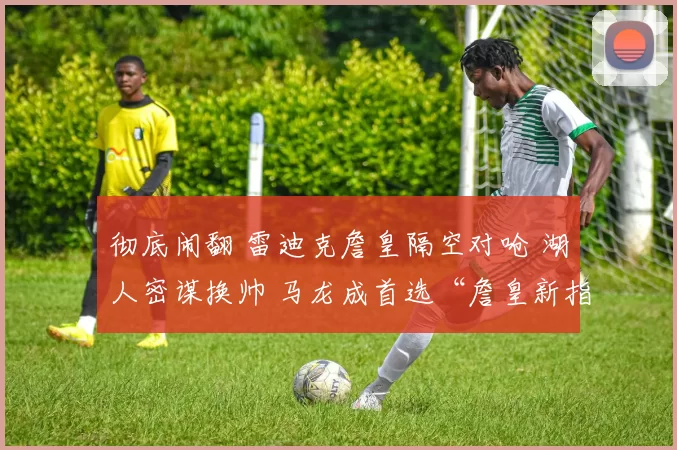 彻底闹翻 雷迪克詹皇隔空对呛 湖人密谋换帅 马龙成首选“詹皇新指挥”？