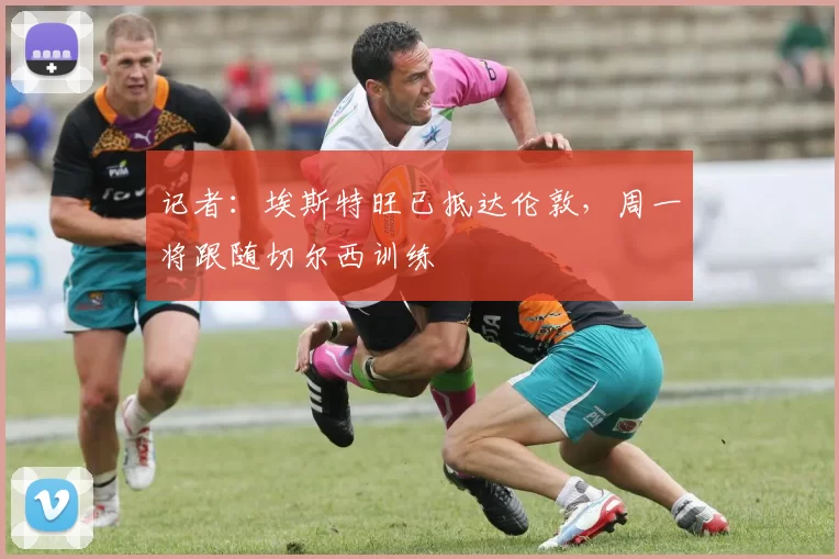 记者：埃斯特旺已抵达伦敦，周一将跟随切尔西训练