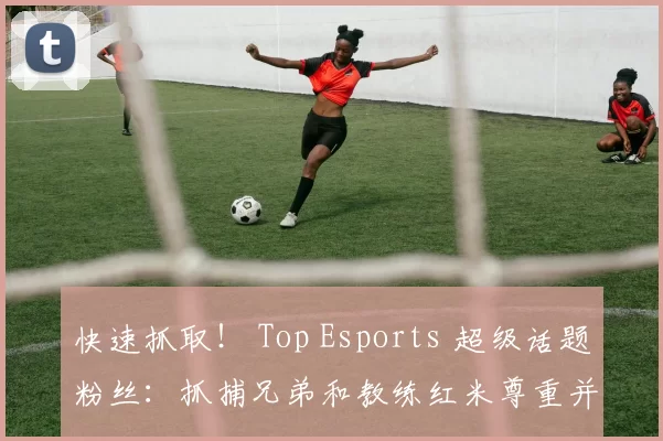 快速抓取！ Top Esports 超级话题粉丝：抓捕兄弟和教练红米尊重并祝福 Tian 抓取剪辑