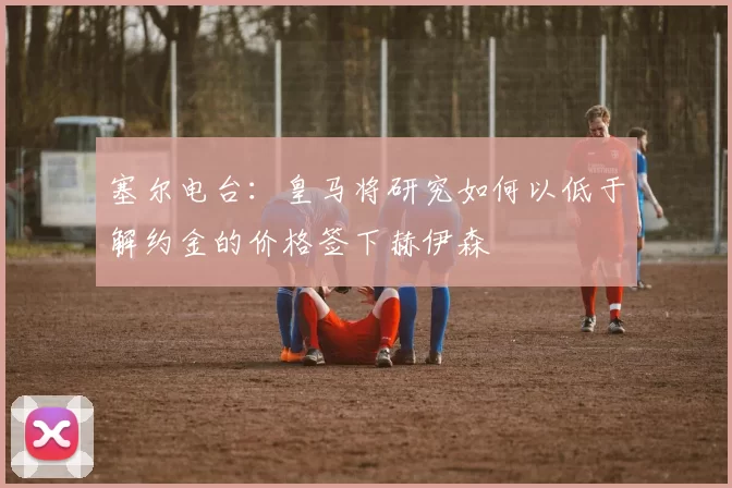 塞尔电台：皇马将研究如何以低于解约金的价格签下赫伊森
