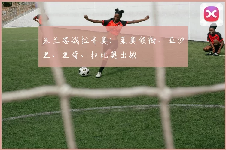 米兰客战拉齐奥：莱奥领衔，亚沙里、里奇、拉比奥出战