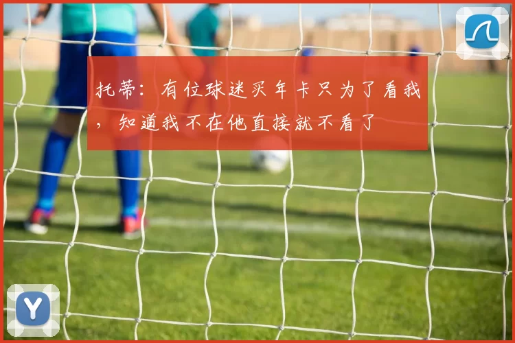 托蒂：有位球迷买年卡只为了看我，知道我不在他直接就不看了