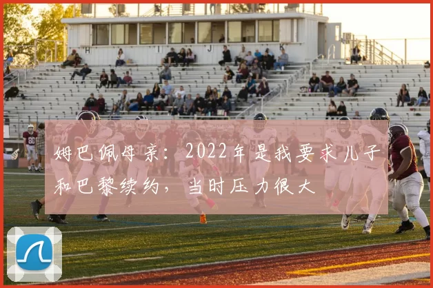 姆巴佩母亲：2022年是我要求儿子和巴黎续约，当时压力很大