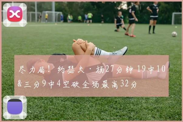 尽力局！约瑟夫·杨27分钟 19中10&三分9中4空砍全场最高32分