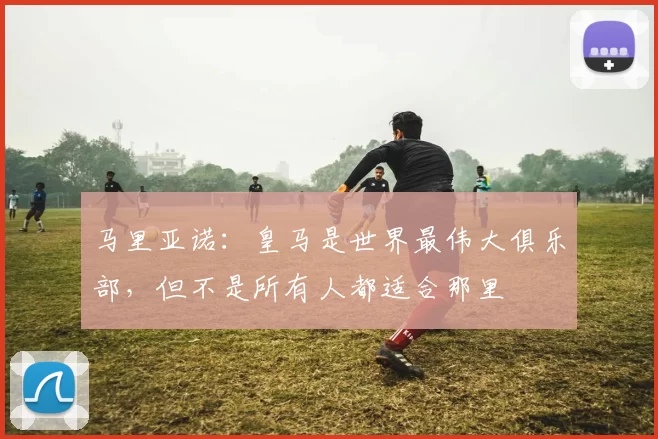 马里亚诺：皇马是世界最伟大俱乐部，但不是所有人都适合那里