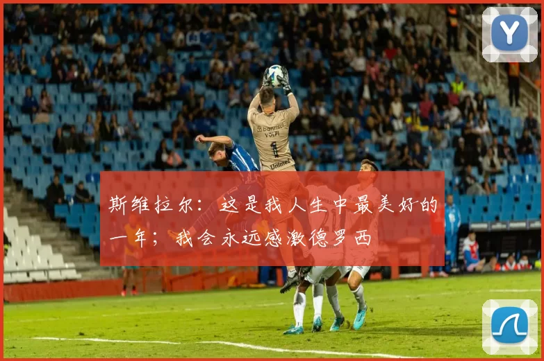 斯维拉尔：这是我人生中最美好的一年；我会永远感激德罗西