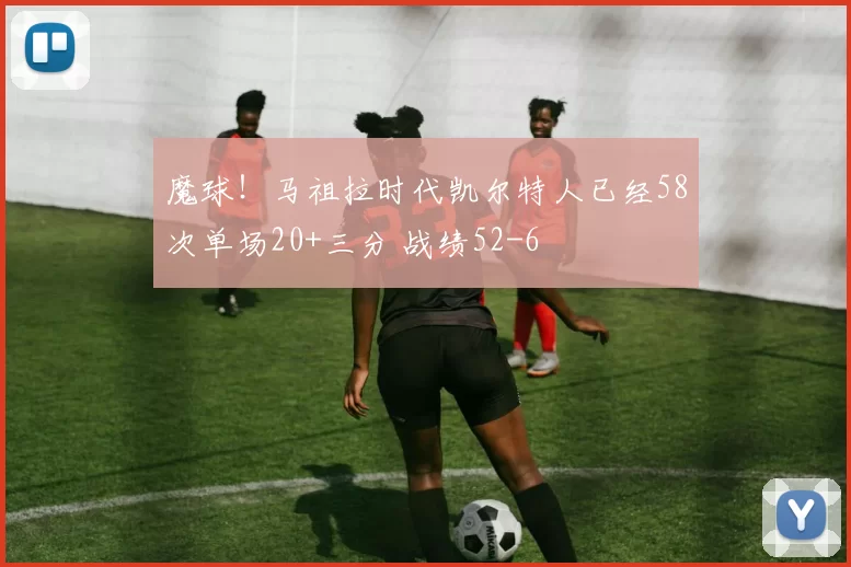 魔球！马祖拉时代凯尔特人已经58次单场20+三分 战绩52-6