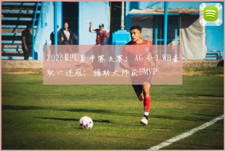 2025KPL夏季赛决赛：AG 4-1 WB豪取六连冠；辅助大帅获FMVP