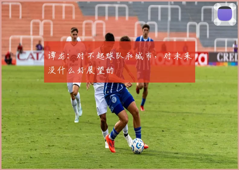 谭龙：对不起球队和城市，对未来没什么好展望的