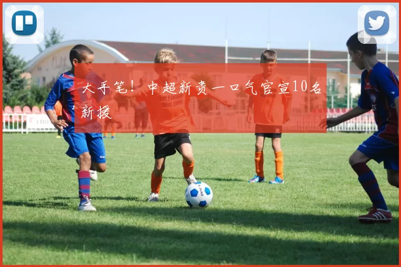 大手笔！中超新贵一口气官宣10名新援