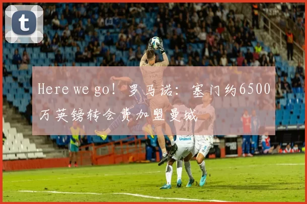 Here we go！罗马诺：塞门约6500万英镑转会费加盟曼城