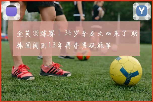 全英羽球赛｜36岁李龙大回来了 助韩国阔别13年再夺男双冠军