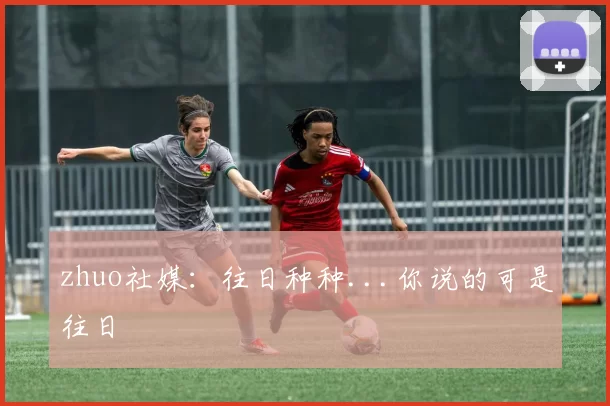 zhuo社媒：往日种种...你说的可是往日