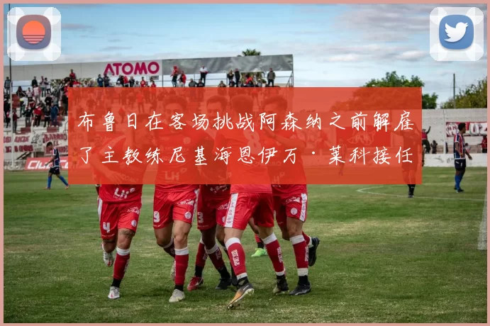 布鲁日在客场挑战阿森纳之前解雇了主教练尼基海恩伊万·莱科接任