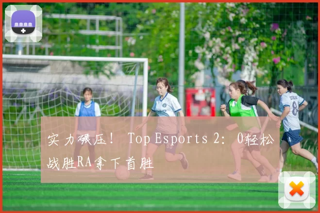 实力碾压！ Top Esports 2：0轻松战胜RA拿下首胜