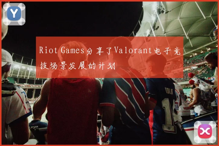 Riot Games分享了Valorant电子竞技场景发展的计划
