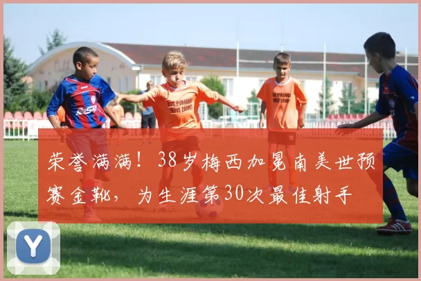 荣誉满满！38岁梅西加冕南美世预赛金靴，为生涯第30次最佳射手