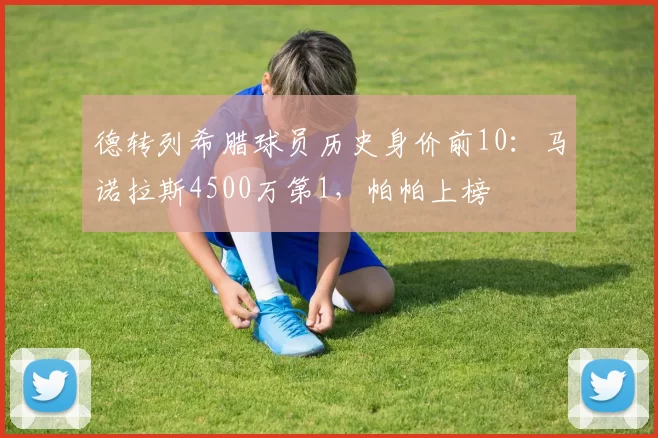 德转列希腊球员历史身价前10：马诺拉斯4500万第1，帕帕上榜