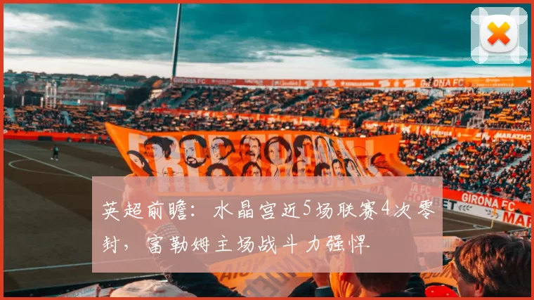 英超前瞻：水晶宫近5场联赛4次零封，富勒姆主场战斗力强悍