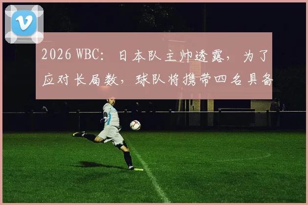 2026 WBC：日本队主帅透露，为了应对长局数，球队将携带四名具备长投能力的捕手