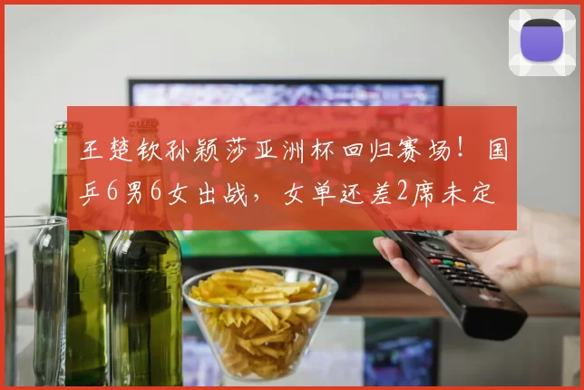 王楚钦孙颖莎亚洲杯回归赛场！国乒6男6女出战，女单还差2席未定
