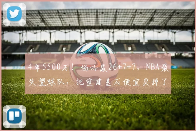 4年5500万！场均轰26+7+7，NBA最失望球队，把重建基石便宜卖掉了