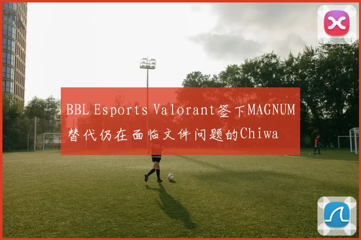 BBL Esports Valorant签下MAGNUM替代仍在面临文件问题的Chiwa
