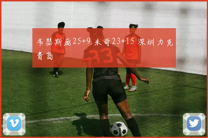 韦瑟斯庞25+9 米奇23+15 深圳力克青岛