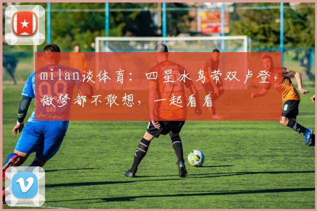 milan谈体育：四星冰鸟带双卢登，做梦都不敢想，一起看看