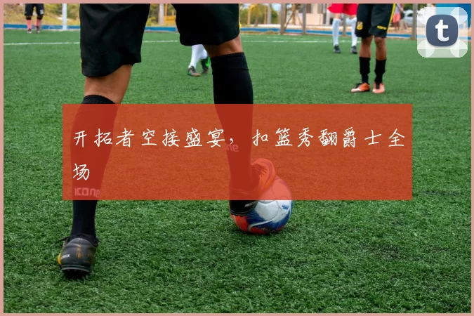 开拓者空接盛宴，扣篮秀翻爵士全场