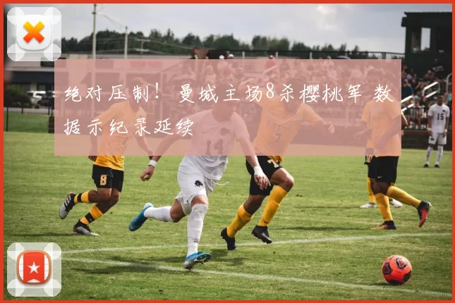 绝对压制！曼城主场8杀樱桃军 数据示纪录延续
