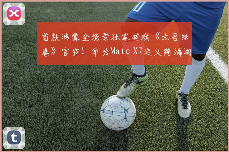 首款鸿蒙全场景独家游戏《太吾绘卷》官宣！华为Mate X7定义跨端游戏新范式
