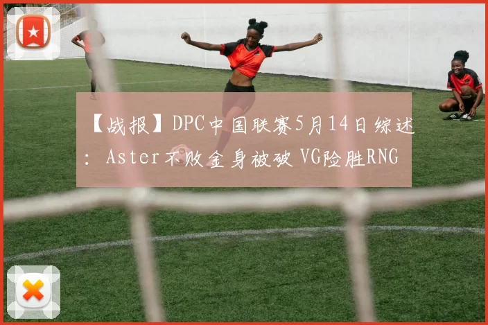 【战报】DPC中国联赛5月14日综述：Aster不败金身被破 VG险胜RNG