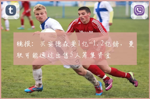 镜报：买安德森要1亿-1.2亿镑，曼联可能通过出售5人筹集资金