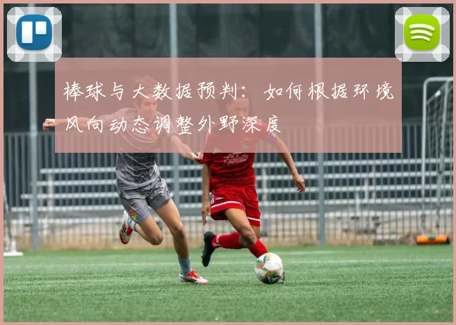 棒球与大数据预判：如何根据环境风向动态调整外野深度