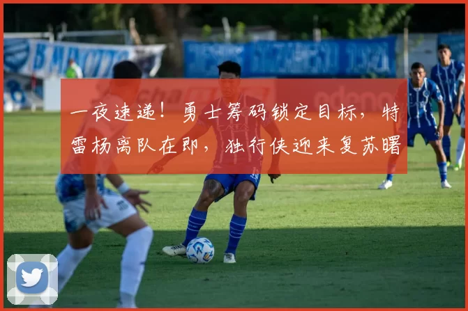 一夜速递！勇士筹码锁定目标，特雷杨离队在即，独行侠迎来复苏曙光